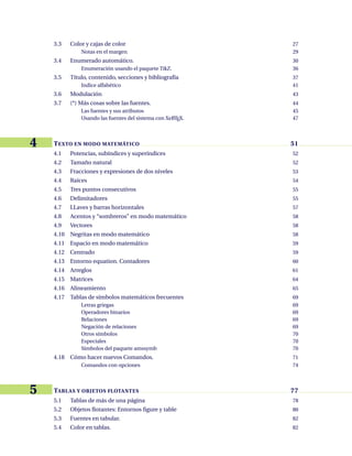 3.3 Color y cajas de color 27
Notas en el margen 29
3.4 Enumerado automático. 30
Enumeración usando el paquete TikZ. 36
3.5 Título, contenido, secciones y bibliografía 37
Indice alfabético 41
3.6 Modulación 43
3.7 (*) Más cosas sobre las fuentes. 44
Las fuentes y sus atributos 45
Usando las fuentes del sistema con XeL
ATEX. 47
4 TEXTO EN MODO MATEMÁTICO 51
4.1 Potencias, subíndices y superíndices 52
4.2 Tamaño natural 52
4.3 Fracciones y expresiones de dos niveles 53
4.4 Raíces 54
4.5 Tres puntos consecutivos 55
4.6 Delimitadores 55
4.7 LLaves y barras horizontales 57
4.8 Acentos y “sombreros” en modo matemático 58
4.9 Vectores 58
4.10 Negritas en modo matemático 58
4.11 Espacio en modo matemático 59
4.12 Centrado 59
4.13 Entorno equation. Contadores 60
4.14 Arreglos 61
4.15 Matrices 64
4.16 Alineamiento 65
4.17 Tablas de símbolos matemáticos frecuentes 69
Letras griegas 69
Operadores binarios 69
Relaciones 69
Negación de relaciones 69
Otros símbolos 70
Especiales 70
Símbolos del paquete amssymb 70
4.18 Cómo hacer nuevos Comandos. 71
Comandos con opciones 74
5 TABLAS Y OBJETOS FLOTANTES 77
5.1 Tablas de más de una página 78
5.2 Objetos flotantes: Entornos figure y table 80
5.3 Fuentes en tabular. 82
5.4 Color en tablas. 82
 