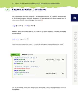 60
Texto
en
modo
matemático
4.13 Entorno equation. Contadores (http://www.tec-digital.itcr.ac.cr/revistamatematica/).
4.13 Entorno equation. Contadores
L
ATEX puede llevar un conteo automático de capítulos, secciones, etc. Podemos llevar también
un conteo automático de teoremas, ecuaciones, etc. Por ejemplo con el entorno equation (un
entorno para el modo matemático que no requiere $),
begin{equation}...end{equation}
podemos poner un número de ecuación a la ecuación actual. Podemos también cambiar ese
número usando
setcounter{equation}{k}.
El efecto de este comando es sumar ( −k resta) k unidades al número de ecuación actual
Ejemplo 4.12 (Entorno equation)
%estamos en ecuación 4.1 (cap 4)
begin{equation}
log_{2}(xy)=log_2x + log_2y
end{equation}
%sumamos 2 y pasamos a ecuación 4.3
setcounter{equation}{2}
begin{equation}
log_{2}(a^b)=blog_2a
end{equation}
log2(xy) = log2 x +log2 y (4.1)
log2(ab
) = b log2 a (4.3)
Una vez establecido el contador, se puede usar el ambiente subequations para lograr una ‘sub-
numeración’:
 