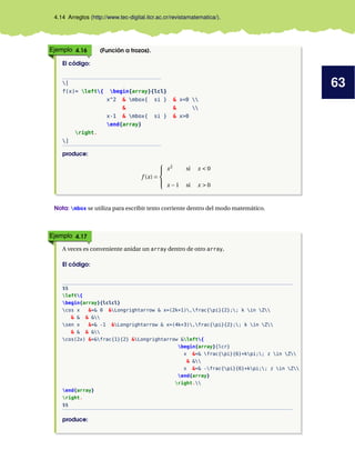 63
4.14 Arreglos (http://www.tec-digital.itcr.ac.cr/revistamatematica/).
Ejemplo 4.16 (Función a trozos).
El código:
[
f(x)= left{ begin{array}{lcl}
x^2 & mbox{ si } & x<0 
& & 
x-1 & mbox{ si } & x>0
end{array}
right.
]
produce:
f (x) =





x2
si x < 0
x −1 si x > 0
Nota: mbox se utiliza para escribir texto corriente dentro del modo matemático.
Ejemplo 4.17
A veces es conveniente anidar un array dentro de otro array,
El código:
$$
left{
begin{array}{lclcl}
cos x &=& 0 &Longrightarrow & x=(2k+1),frac{pi}{2};; k in Z
& & & &
sen x &=& -1 &Longrightarrow & x=(4k+3),frac{pi}{2};; k in Z
& & & &
cos(2x) &=&frac{1}{2} &Longrightarrow &left{
begin{array}{lcr}
x &=& frac{pi}{6}+kpi;; z in Z
& &
x &=& -frac{pi}{6}+kpi;; z in Z
end{array}
right.
end{array}
right.
$$
produce:
 