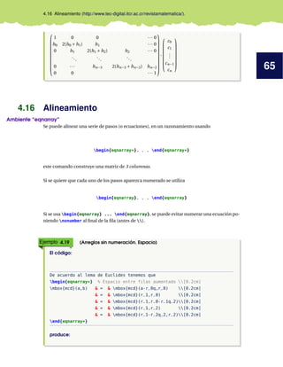 65
4.16 Alineamiento (http://www.tec-digital.itcr.ac.cr/revistamatematica/).











1 0 0 ··· 0
h0 2(h0 +h1) h1 ··· 0
0 h1 2(h1 +h2) h2 ··· 0
...
...
...
0 ··· hn−3 2(hn−3 +hn−2) hn−2
0 0 ··· 1











·








c0
c1
.
.
.
cn−1
cn








4.16 Alineamiento
Ambiente “eqnarray”
Se puede alinear una serie de pasos (o ecuaciones), en un razonamiento usando
begin{eqnarray*}. . . end{eqnarray*}
este comando construye una matriz de 3 columnas.
Si se quiere que cada uno de los pasos aparezca numerado se utiliza
begin{eqnarray}. . . end{eqnarray}
Si se usa begin{eqnarray} ... end{eqnarray}, se puede evitar numerar una ecuación po-
niendo nonumber al final de la fila (antes de ).
Ejemplo 4.19 (Arreglos sin numeración. Espacio)
El código:
De acuerdo al lema de Euclides tenemos que
begin{eqnarray*} % Espacio entre filas aumentado [0.2cm]
mbox{mcd}(a,b) & = & mbox{mcd}(a-r_0q,r_0) [0.2cm]
& = & mbox{mcd}(r_1,r_0) [0.2cm]
& = & mbox{mcd}(r_1,r_0-r_1q_2)[0.2cm]
& = & mbox{mcd}(r_1,r_2) [0.2cm]
& = & mbox{mcd}(r_1-r_2q_2,r_2)[0.2cm]
end{eqnarray*}
produce:
 