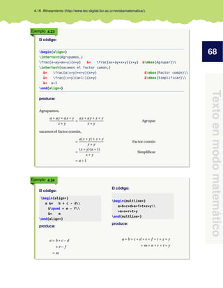 68
Texto
en
modo
matemático
4.16 Alineamiento (http://www.tec-digital.itcr.ac.cr/revistamatematica/).
Ejemplo 4.23
El código:
begin{align*}
intertext{Agrupamos,}
frac{a+ay+ax+y}{x+y} &= frac{ax+ay+x+y}{x+y} &mbox{Agrupar}
intertext{sacamos el factor común,}
&= frac{a(x+y)+x+y}{x+y} &mbox{Factor común}
&= frac{(x+y)(a+1)}{x+y} &mbox{Simplificar}
&= a+1
end{align*}
produce:
Agrupamos,
a + ay + ax + y
x + y
=
ax + ay + x + y
x + y
Agrupar
sacamos el factor común,
=
a(x + y)+ x + y
x + y
Factor común
=
(x + y)(a +1)
x + y
Simplificar
= a +1
Ejemplo 4.24
El código:
begin{align*}
a &= b + c - d
&quad + e - f
&= m
end{align*}
produce:
a = b +c −d
+e − f
= m
El código:
begin{multline*}
a+b+c+d+e+f+t+x+y
+m+n+r+t+y
end{multline*}
produce:
a +b +c +d +e + f + t + x + y
+m +n +r + t + y
 