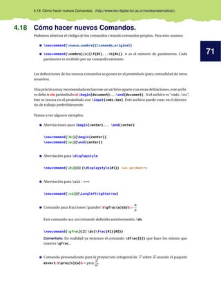 71
4.18 Cómo hacer nuevos Comandos. (http://www.tec-digital.itcr.ac.cr/revistamatematica/).
4.18 Cómo hacer nuevos Comandos.
Podemos abreviar el código de los comandos creando comandos propios. Para esto usamos
newcommand{nuevo_nombre}{comando_original}
newcommand{nombre}[n]{f{#1}...h{#n}}. n es el número de parámetros. Cada
parámetro es recibido por un comando existente.
Las definiciones de los nuevos comandos se ponen en el preámbulo (para comodidad de otros
usuarios).
Una práctica muy recomendada es hacerse un archivo aparte con estas definiciones, este archi-
vo debe ir sin preámbulo ni begin{document}...end{document}. Si el archivo es “cmds.tex”,
éste se invoca en el preámbulo con input{cmds.tex}. Este archivo puede estar en el directo-
rio de trabajo preferiblemente.
Vamos a ver algunos ejemplos.
Abreviaciones para begin{center}... end{center}
newcommand{bc}{begin{center}}
newcommand{ec}{end{center}}
Abreviación para displaystyle
newcommand{ds}[1] {displaystyle{#1}} %un parámetro
Abreviación para sii : ⇐⇒
newcommand{sii}{Longleftrightarrow}
Comando para fracciones ’grandes’ $gfrac{a}{b}$ =
a
b
Este comando usa un comando definido anteriormente, ds
newcommand{gfrac}[2] ds{frac{#1}{#2}}
Comentario: En realidad ya tenemos el comando dfrac{}{} que hace los mismo que
nuestro gfrac.
Comando personalizado para la proyección ortogonal de #„
v sobre #„
w usando el paquete
esvect; $proy{v}{w}$ = proy
#„
v
#„
w
.
 
