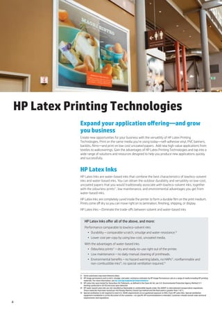 HP Latex Printing Technologies
           Expand your application offering—and grow
           you business
           Create new opportunities for your business with the versatility of HP Latex Printing
           Technologies. Print on the same media you’re using today—self-adhesive vinyl, PVC banners,
           backlits, films—and print on low-cost uncoated papers.  Add new high-value applications from
           textiles to wallcoverings. Gain the advantages of HP Latex Printing Technologies and tap into a
           wide range of solutions and resources designed to help you produce new applications quickly
           and successfully.


           HP Latex Inks
           HP Latex Inks are water-based inks that combine the best characteristics of low/eco-solvent
           inks and water-based inks. You can obtain the outdoor durability and versatility on low-cost,
           uncoated papers that you would traditionally associate with low/eco-solvent inks, together
           with the odourless prints(1, low maintenance, and environmental advantages you get from
           water-based inks.
           HP Latex Inks are completely cured inside the printer to form a durable film on the print medium.
           Prints come off dry so you can move right on to lamination, finishing, shipping, or display.
           HP Latex Inks – Eliminate the trade-offs between solvent and water-based inks


               HP Latex Inks offer all of the above, and more:
               Performance comparable to low/eco-solvent inks
                   •	 Durability – comparable scratch, smudge and water-resistance.(2
                   •	 Lower cost per copy by using low-cost, uncoated media.
               With the advantages of water-based inks
                   •	 Odourless prints(1 – dry and ready-to-use right out of the printer.
                   •	 Low maintenance – no daily manual cleaning of printheads.
                   •	 Environmental benefits – no hazard warning labels, no HAPs(3, nonflammable and
                      non-combustible inks(4, no special ventilation required.(5


           (1	 Some substrates may have inherent odour.
           (2 	 HP image permanence and scratch, smudge, and water resistance estimates by HP Image Permanence Lab on a range of media including HP printing
                materials. For more information, see hp.com/go/supplies/printpermanence
           (3 	 HP Latex Inks were tested for Hazardous Air Pollutants, as defined in the Clean Air Act, per U.S. Environmental Protection Agency Method 311
                (testing conducted in 2010) and none were detected.
           (4 	 HP water-based Latex Inks are not classified as flammable or combustible liquids under the USDOT or international transportation regulations.
                These materials have been tested per the Pensky-Martins Closed Cup method and the flash point is greater than 110° C.
           (5 	 Special ventilation is not required to meet U.S. OSHA requirements on occupational exposure to VOCs from HP Latex Inks. Special ventilation
                equipment installation is at the discretion of the customer—no specific HP recommendation is intended. Customers should consult state and local
                requirements and regulations.

4
 