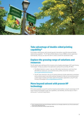 Take advantage of double-sided printing
capability(6
Print double-sided banners with minimal operator intervention using the improved double-
sided printing capability(7. The HP Optical Media Advance Sensor (OMAS) controls registration
automatically. And you can save time with no need to rewind the roll between sides.


Explore the growing range of solutions and
resources
The HP solution goes well beyond the innovative and compelling advantages of HP Latex Printing
Technologies. To help you produce new applications quickly and successfully, HP offers:
        •	 The Media Solutions Locator—see over 200 media manufacturers and more than
           600 different media and  access finished color profiles and printer settings at
           hp.com/go/mediasolutionslocator
        •	 The HP Latex University—this set of training materials includes applications workshops
           led by industry experts and online webinars designed to help you successfully produce
           a wide range of outdoor and indoor wide format graphics applications using HP Latex
           Printing Technologies at hp.com/go/hplatexuniversity


Move beyond solvent with proven HP
technology
Print service providers around the world are leaving solvent behind, using the advantages of HP
Latex Printing Technologies to gain new capabilities, new flexibility, and new ways to meet—
and exceed—customers expectations.




(6	 Printers compatible with double-sided printing: HP Designjet L26500 Printer series, HP Designjet L28500 Printer series, HP Scitex LX820 Industrial
    Printer, HP Scitex LX850 Industrial Printer.
(7	 For best results use media options intended for double-sided printing.




                                                                                                                                                         5
 