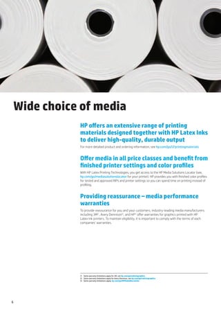 Wide choice of media
           HP offers an extensive range of printing
           materials designed together with HP Latex Inks
           to deliver high-quality, durable output
           For more detailed product and ordering information, see hp.com/go/LFprintingmaterials


           Offer media in all price classes and benefit from
           finished printer settings and color profiles
           With HP Latex Printing Technologies, you get access to the HP Media Solutions Locator (see,
           hp.com/go/mediasolutionslocator for your printer). HP provides you with finished color profiles
           for tested and approved RIPs and printer settings so you can spend time on printing instead of
           profiling.


           Providing reassurance – media performance
           warranties
           To provide reassurance for you and your customers, industry-leading media manufacturers
           including 3M(1, Avery Dennison(2, and HP(3 offer warranties for graphics printed with HP
           Latex Ink printers. To maintain eligibility, it is important to comply with the terms of each
           companies’ warranties.




           (1	 Some warranty limitations apply for 3M, see hp.com/go/vehiclegraphics
           (2	 Some warranty limitations apply for Avery Dennison, see hp.com/go/vehiclegraphics
           (3	 Some warranty limitations apply; hp.com/go/HPMediaWarranties




6
 