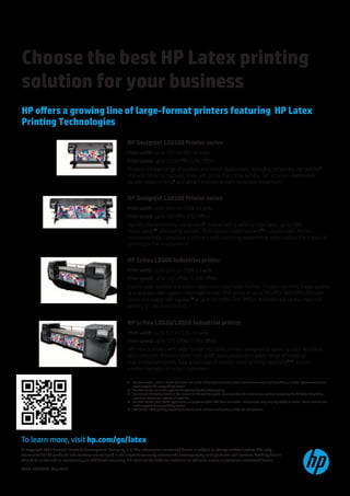 Choose the best HP Latex printing
solution for your business
HP offers a growing line of large-format printers featuring HP Latex
Printing Technologies
                                                            HP Designjet L26500 Printer series
                                                            Print width: up to 155-cm (61-in) wide
                                                            Print speed: up to 22.8 m2/hr (246 ft2/hr)
                                                            Produce a broad range of outdoor and indoor applications, including temporary use textiles(1,
                                                            and with faster turnaround times with prints that come out dry. Get accurate unattended,
                                                            double-sided printing(2 and attract environmentally conscious customers.


                                                            HP Designjet L28500 Printer series
                                                            Print width: up to 264-cm (104-in) wide
                                                            Print speed: up to 70 m2/hr (753 ft2/hr)
                                                            Tap into the temporary use textiles(1 market with a wider printer base, up to 70%
                                                            faster speed(3, and textile options. Print double-sided banners(2—unattended. Attract
                                                            environmentally conscious customers with a printing system that helps reduce the impact of
                                                            printing on the environment.


                                                            HP Scitex LX600 Industrial printer
                                                            Print width: up to 264-cm (104-in) wide
                                                            Print speed: up to 157 m2/hr (1,690 ft2/hr)
                                                            Expand your outdoor and indoor application reach even further. Produce stunning image quality
                                                            at true production speed—from high-impact POP prints at up to 39 m2/hr (420 ft2/hr) to light
                                                            boxes and indoor soft signage(4 at up to 23 m2/hr (247 ft2/hr). And help reduce the impact of
                                                            printing on the environment.


                                                            HP Scitex LX820/LX850 Industrial printer
                                                            Print width: up to 3.2-m (126-in) wide
                                                            Print speed: up to 177 m2/hr (1,905 ft2/hr)
                                                            Win new business with wide format industrial printers designed to speed up your workflow
                                                            and cuts costs. Produce more high-profit applications on a wider range of media at
                                                            true production speed. Take advantage of double-sided printing capability(2,(5. Attract
                                                            environmentally conscious customers.

                                                            (1	 For best results, print on media that does not let the ink trespass onto the printer. Performance may vary depending on media. Please consult your
                                                                media supplier for compatibility details.
                                                            (2	 For best results use media options intended for double-sided printing.
                                                            (3	 Per internal HP testing based on the amount of ink used during the recommended ink maintenance routines comparing the HP Latex Ink printing
                                                                system to certain eco-solvent ink systems.
                                                            (4	 For best results, print textile applications on polyester fabric that does not stretch. Performance may vary depending on media. Please consult your
                                                                media supplier for compatibility details.
                                                            (5	 The double-sided printing capability cannot be used with dual-roll printing and/or the ink collector.




To learn more, visit hp.com/go/latex
© Copyright 2012 Hewlett-Packard Development Company, L.P. The information contained herein is subject to change without notice. The only
warranties for HP products and services are set forth in the express warranty statements accompanying such products and services. Nothing herein
should be construed as constituting an additional warranty. HP shall not be liable for technical or editorial errors or omissions contained herein.

4AA0-2627EEW, May 2012
 