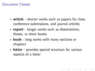 Document Classes

article - shorter works such as papers for class,
conference submissions, and journal articles
report - longer works such as dissertations,
theses, or short books
book - long works with many sections or
chapters
letter - provides special structure for various
aspects of a letter

 