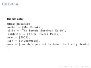 Bib Entries

Bib ﬁle entry
@Book{ B r o o k s 0 3 ,
a u t h o r = {Max B r o o k s } ,
t i t l e = {The Zombie S u r v i v a l G u i d e } ,
p u b l i s h e r = { Three R i v e r s P r e s s } ,
y e a r = {2003} ,
i s b n = {1400049628} ,
n o t e = { Complete p r o t e c t i o n from t h e l i v i n g dead . }
}

 