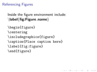 Referencing Figures
Inside the ﬁgure environment include:
label{ﬁg:Figure name}
begin{figure}
centering
includegraphics{figure}
caption{Place caption here}
label{fig:figure}
end{figure}

 