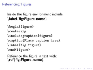 Referencing Figures
Inside the ﬁgure environment include:
label{ﬁg:Figure name}
begin{figure}
centering
includegraphics{figure}
caption{Place caption here}
label{fig:figure}
end{figure}
Reference the ﬁgure in text with:
ref{ﬁg:Figure name}

 
