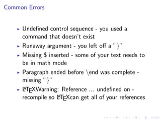 Common Errors
Undeﬁned control sequence - you used a
command that doesn’t exist
Runaway argument - you left oﬀ a ”}”
Missing $ inserted - some of your text needs to
be in math mode
Paragraph ended before end was complete missing ”}”
A
LTEXWarning: Reference ... undeﬁned on A
recompile so LTEXcan get all of your references

 