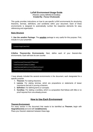 LaTeX Environment Usage Guide
(Theorem, Lemma, Definition & Corollary)
Created By - Favour Chukwuedo
This guide provides instructions on how to use specific LaTeX environments for structuring
theorems, lemmas, definitions, and corollaries within your document. Each of these
environments is designed to automatically number the respective elements for easy
referencing and organization.
Basic Structure
1. Use the amsthm Package: The amsthm package is very useful for this purpose. First,
include it in your preamble:
2.Define Theorem-like Environments: Next, define each of your theorem-like
environments. Each will have its own counter.
I have already included the several environments in the document, each designated for a
specific purpose:
1. Theorem: For stating theorems.
2. Lemma: For stating lemmas, which are propositions or statements of lesser
importance that aid in proving a theorem.
3. Definition: For defining terms or concepts.
4. Corollary: For stating a corollary, which is a proposition that follows with little or no
proof required from one already proven.
How to Use Each Environment
Theorem Environment:
For every section in the document that needs to be identified as Theorem, begin with
begin{theorem} and end with end{theorem}.
Place your theorem statement between these tags.
 