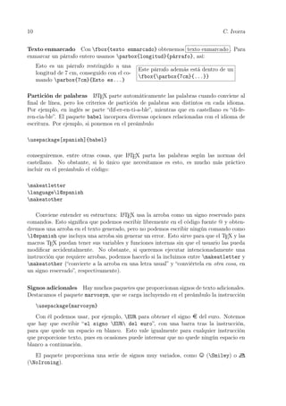 10 C. Ivorra
Texto enmarcado Con fbox{texto enmarcado} obtenemos texto enmarcado . Para
enmarcar un párrafo entero usamos parbox{longitud}{párrafo}, así:
Esto es un párrafo restringido a una
longitud de 7 cm, conseguido con el co-
mando parbox{7cm}{Esto es...}
Este párrafo además está dentro de un
fbox{parbox{7cm}{...}}
Partición de palabras LATEX parte automáticamente las palabras cuando conviene al
ﬁnal de línea, pero los criterios de partición de palabras son distintos en cada idioma.
Por ejemplo, en inglés se parte “dif-er-en-ti-a-ble”, mientras que en castellano es “di-fe-
ren-cia-ble”. El paquete babel incorpora diversas opciones relacionadas con el idioma de
escritura. Por ejemplo, si ponemos en el preámbulo
usepackage[spanish]{babel}
conseguiremos, entre otras cosas, que LATEX parta las palabras según las normas del
castellano. No obstante, si lo único que necesitamos es esto, es mucho más práctico
incluir en el preámbulo el código:
makeatletter
languagel@spanish
makeatother
Conviene entender su estructura: LATEX usa la arroba como un signo reservado para
comandos. Esto signiﬁca que podemos escribir libremente en el código fuente @ y obten-
dremos una arroba en el texto generado, pero no podemos escribir ningún comando como
l@spanish que incluya una arroba sin generar un error. Esto sirve para que el TEX y las
macros TEX puedan tener sus variables y funciones internas sin que el usuario las pueda
modiﬁcar accidentalmente. No obstante, si queremos ejecutar intencionadamente una
instrucción que requiere arrobas, podemos hacerlo si la incluimos entre makeatletter y
makeatother (“convierte a la arroba en una letra usual” y “conviértela en otra cosa, en
un signo reservado”, respectivamente).
Signos adicionales Hay muchos paquetes que proporcionan signos de texto adicionales.
Destacamos el paquete marvosym, que se carga incluyendo en el preámbulo la instrucción
usepackage{marvosym}
Con él podemos usar, por ejemplo, EUR para obtener el signo del euro. Notemos
que hay que escribir “el signo EUR del euro”, con una barra tras la instrucción,
para que quede un espacio en blanco. Esto vale igualmente para cualquier instrucción
que proporcione texto, pues en ocasiones puede interesar que no quede ningún espacio en
blanco a continuación.
El paquete proporciona una serie de signos muy variados, como (Smiley) o
(NoIroning).
 