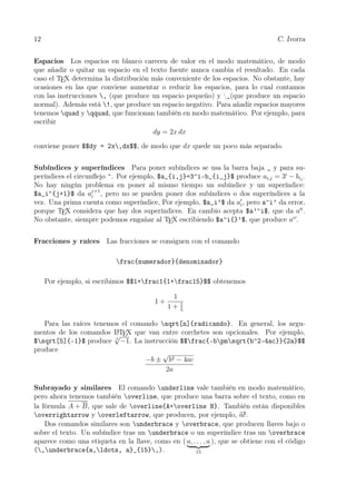12 C. Ivorra
Espacios Los espacios en blanco carecen de valor en el modo matemático, de modo
que añadir o quitar un espacio en el texto fuente nunca cambia el resultado. En cada
caso el TEX determina la distribución más conveniente de los espacios. No obstante, hay
ocasiones en las que conviene aumentar o reducir los espacios, para lo cual contamos
con las instrucciones , (que produce un espacio pequeño) y ␣(que produce un espacio
normal). Además está !, que produce un espacio negativo. Para añadir espacios mayores
tenemos quad y qquad, que funcionan también en modo matemático. Por ejemplo, para
escribir
dy = 2x dx
conviene poner $$dy = 2x,dx$$, de modo que dx quede un poco más separado.
Subíndices y superíndices Para poner subíndices se usa la barra baja _ y para su-
períndices el circunﬂejo ^. Por ejemplo, $a_{i,j}=3^i-b_{i_j}$ produce ai,j = 3i
− bij
.
No hay ningún problema en poner al mismo tiempo un subíndice y un superíndice:
$a_i^{j+1}$ da aj+1
i , pero no se pueden poner dos subíndices o dos superíndices a la
vez. Una prima cuenta como superíndice, Por ejemplo, $a_i’$ da ai, pero a^i’ da error,
porque TEX considera que hay dos superíndices. En cambio acepta $a’^i$, que da a i
.
No obstante, siempre podemos engañar al TEX escribiendo $a^i{}’$, que produce ai
.
Fracciones y raíces Las fracciones se consiguen con el comando
frac{numerador}{denominador}
Por ejemplo, si escribimos $$1+frac1{1+frac15}$$ obtenemos
1 +
1
1 + 1
5
Para las raíces tenemos el comando sqrt[n]{radicando}. En general, los argu-
mentos de los comandos LATEX que van entre corchetes son opcionales. Por ejemplo,
$sqrt[5]{-1}$ produce 5
√
−1. La instrucción $$frac{-bpmsqrt{b^2-4ac}}{2a}$$
produce
−b ±
√
b2 − 4ac
2a
Subrayado y similares El comando underline vale también en modo matemático,
pero ahora tenemos también overline, que produce una barra sobre el texto, como en
la fórmula A + B, que sale de overline{A+overline B}. También están disponibles
overrightarrow y overleftarrow, que producen, por ejemplo, −→ac.
Dos comandos similares son underbrace y overbrace, que producen llaves bajo o
sobre el texto. Un subíndice tras un underbrace o un superíndice tras un overbrace
aparece como una etiqueta en la llave, como en ( a, . . . , a
15
), que se obtiene con el código
(,underbrace{a,ldots, a}_{15},).
 