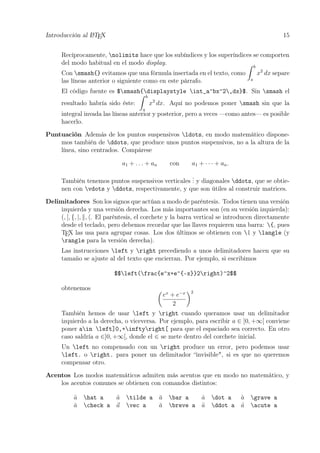 Introducción al LATEX 15
Recíprocamente, nolimits hace que los subíndices y los superíndices se comporten
del modo habitual en el modo display.
Con smash{} evitamos que una fórmula insertada en el texto, como
b
a
x2
dx separe
las líneas anterior o siguiente como en este párrafo.
El código fuente es $smash{displaystyle int_a^bx^2,dx}$. Sin smash el
resultado habría sido éste:
b
a
x2
dx. Aquí no podemos poner smash sin que la
integral invada las líneas anterior y posterior, pero a veces —como antes— es posible
hacerlo.
Puntuación Además de los puntos suspensivos ldots, en modo matemático dispone-
mos también de ddots, que produce unos puntos suspensivos, no a la altura de la
línea, sino centrados. Compárese
a1 + . . . + an con a1 + · · · + an.
También tenemos puntos suspensivos verticales
... y diagonales ddots, que se obtie-
nen con vdots y ddots, respectivamente, y que son útiles al construir matrices.
Delimitadores Son los signos que actúan a modo de paréntesis. Todos tienen una versión
izquierda y una versión derecha. Los más importantes son (en su versión izquierda):
(, [, {, |, , . El paréntesis, el corchete y la barra vertical se introducen directamente
desde el teclado, pero debemos recordar que las llaves requieren una barra: {, pues
TEX las usa para agrupar cosas. Los dos últimos se obtienen con | y langle (y
rangle para la versión derecha).
Las instrucciones left y right precediendo a unos delimitadores hacen que su
tamaño se ajuste al del texto que encierran. Por ejemplo, si escribimos
$$left(frac{e^x+e^{-x}}2right)^2$$
obtenemos
ex
+ e−x
2
2
También hemos de usar left y right cuando queramos usar un delimitador
izquierdo a la derecha, o viceversa. Por ejemplo, para escribir a ∈ ]0, +∞[ conviene
poner ain left]0,+inftyright[ para que el espaciado sea correcto. En otro
caso saldría a ∈]0, +∞[, donde el ∈ se mete dentro del corchete inicial.
Un left no compensado con un right produce un error, pero podemos usar
left. o right. para poner un delimitador “invisible", si es que no queremos
compensar otro.
Acentos Los modos matemáticos admiten más acentos que en modo no matemático, y
los acentos comunes se obtienen con comandos distintos:
ˆa hat a ˜a tilde a ¯a bar a ˙a dot a `a grave a
ˇa check a a vec a ˘a breve a ¨a ddot a ´a acute a
 
