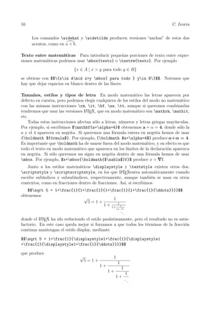 16 C. Ivorra
Los comandos widehat y widetilde producen versiones “anchas” de estos dos
acentos, como en a + b.
Texto entre matemáticas Para introducir pequeñas porciones de texto entre expre-
siones matemáticas podemos usar mbox{texto} o textrm{texto}. Por ejemplo
{x ∈ A | x > y para todo y ∈ B}
se obtiene con $${xin Amid x>y mbox{ para todo } yin B}$$. Notemos que
hay que dejar espacios en blanco dentro de las llaves.
Tamaños, estilos y tipos de letra En modo matemático las letras aparecen por
defecto en cursiva, pero podemos elegir cualquiera de los estilos del modo no matemático
con las mismas instrucciones rm, it, bf, ss, tt, aunque si queremos combinarlas
tendremos que usar las versiones LATEX, que en modo matemático son mathrm, mathit,
etc.
Todas estas instrucciones afectan sólo a letras, números y letras griegas mayúsculas.
Por ejemplo, si escribimos $mathbf{a+alpha=4}$ obtenemos a + α = 4, donde sólo la
a y el 4 aparecen en negrita. Si queremos una fórmula entera en negrita hemos de usar
{boldmath $fórmula$}. Por ejemplo, {boldmath $a+alpha=4$} produce a+α = 4.
Es importante que boldmath ha de usarse fuera del modo matemático, y su efecto es que
todo el texto en modo matemático que aparezca en los límites de la declaración aparezca
en negrita. Si sólo queremos un signo en negrita dentro de una fórmula hemos de usar
mbox. Por ejemplo, $x+mbox{boldmath{$nabla$}f}$ produce x + f.
Junto a los estilos matemáticos displaystyle y textstyle existen otros dos,
scriptstyle y scriptscriptstyle, en los que LATEXentra automáticamente cuando
escribe subíndices y subsubíndices, respectivamente, aunque también se usan en otros
contextos, como en fracciones dentro de fracciones. Así, si escribimos
$$sqrt 5 = 1+frac{1}{1+frac{1}{1+frac{1}{1+frac{1}{ddots}}}}$$
obtenemos
√
5 = 1 +
1
1 + 1
1+ 1
1+ 1
...
donde el LATEX ha ido reduciendo el estilo paulatinamente, pero el resultado no es satis-
factorio. En este caso queda mejor si forzamos a que todos los términos de la fracción
continua mantengan el estilo display, mediante
$$sqrt 5 = 1+frac{1}{displaystyle1+frac{1}{displaystyle1
+frac{1}{displaystyle1+frac{1}{ddots}}}}$$
que produce
√
5 = 1 +
1
1 +
1
1 +
1
1 +
1
...
 