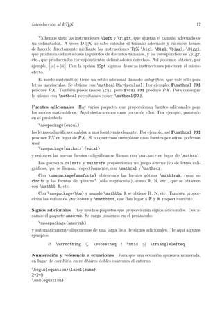 Introducción al LATEX 17
Ya hemos visto las instrucciones left y right, que ajustan el tamaño adecuado de
un delimitador. A veces LATEX no sabe calcular el tamaño adecuado y entonces hemos
de hacerlo directamente mediante las instrucciones TEX bigl, Bigl, biggl, Biggl,
que producen delimitadores izquierdos de distintos tamaños, y las corespondientes bigr,
etc., que producen los correspondientes delimitadores derechos. Así podemos obtener, por
ejemplo, |a| + |b| . Con la opción 12pt algunas de estas instrucciones producen el mismo
efecto.
El modo matemático tiene un estilo adicional llamado caligráﬁco, que vale sólo para
letras mayúsculas. Se obtiene con mathcal{Mayúsculas}. Por ejemplo, $mathcal PX$
produce PX. También puede usarse cal, pero $cal PX$ produce PX. Para conseguir
lo mismo con mathcal necesitamos poner mathcal{PX}.
Fuentes adicionales Hay varios paquetes que proporcionan fuentes adicionales para
los modos matemáticos. Aquí destacaremos unos pocos de ellos. Por ejemplo, poniendo
en el preámbulo
usepackage{eucal}
las letras caligráﬁcas cambian a una fuente más elegante. Por ejemplo, así $mathcal PX$
produce PX en lugar de PX. Si no queremos reemplazar unas fuentes por otras, podemos
usar
usepackage[mathscr]{eucal}
y entonces las nuevas fuentes caligráﬁcas se llaman con mathscr en lugar de mathcal.
Los paquetes calrsfs y mathrsfs proporcionan un juego alternativo de letras cali-
gráﬁcas, que se llaman, respectivamente, con mathcal y mathscr.
Con usepackage{amsfonts} obtenemos las fuentes góticas mathfrak, como en
Goethe y las fuentes de “pizarra" (sólo mayúsculas), como R, N, etc., que se obtienen
con mathbb R, etc.
Con usepackage{bbm} y usando mathbbm R se obtiene R, N, etc. También propor-
ciona las variantes mathbbss y mathbbtt, que dan lugar a R y R, respectivamente.
Signos adicionales Hay muchos paquetes que proporcionan signos adicionales. Desta-
camos el paquete amssymb. Se carga poniendo en el preámbulo:
usespackage{amssymb}
y automáticamente disponemos de una larga lista de signos adicionales. He aquí algunos
ejemplos:
∅ varnothing subsetneq nmid trianglelefteq
Numeración y referencia a ecuaciones Para que una ecuación aparezca numerada,
en lugar de escribirla entre dólares dobles usaremos el entorno
begin{equation}label{suma}
2+2=5
end{equation}
 