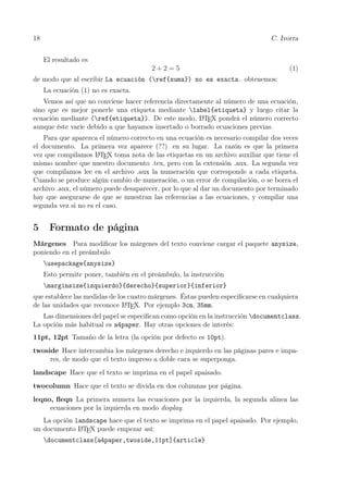 18 C. Ivorra
El resultado es
2 + 2 = 5 (1)
de modo que al escribir La ecuación (ref{suma}) no es exacta. obtenemos:
La ecuación (1) no es exacta.
Vemos así que no conviene hacer referencia directamente al número de una ecuación,
sino que es mejor ponerle una etiqueta mediante label{etiqueta} y luego citar la
ecuación mediante (ref{etiqueta}). De este modo, LATEX pondrá el número correcto
aunque éste varíe debido a que hayamos insertado o borrado ecuaciones previas.
Para que aparezca el número correcto en una ecuación es necesario compilar dos veces
el documento. La primera vez aparece (??) en su lugar. La razón es que la primera
vez que compilamos LATEX toma nota de las etiquetas en un archivo auxiliar que tiene el
mismo nombre que nuestro documento .tex, pero con la extensión .aux. La segunda vez
que compilamos lee en el archivo .aux la numeración que corresponde a cada etiqueta.
Cuando se produce algún cambio de numeración, o un error de compilación, o se borra el
archivo .aux, el número puede desaparecer, por lo que al dar un documento por terminado
hay que asegurarse de que se muestran las referencias a las ecuaciones, y compilar una
segunda vez si no es el caso.
5 Formato de página
Márgenes Para modiﬁcar los márgenes del texto conviene cargar el paquete anysize,
poniendo en el preámbulo
usepackage{anysize}
Esto permite poner, también en el preámbulo, la instrucción
marginsize{izquierdo}{derecho}{superior}{inferior}
que establece las medidas de los cuatro márgenes. Éstas pueden especiﬁcarse en cualquiera
de las unidades que reconoce LATEX. Por ejemplo 3cm, 35mm.
Las dimensiones del papel se especiﬁcan como opción en la instrucción documentclass.
La opción más habitual es a4paper. Hay otras opciones de interés:
11pt, 12pt Tamaño de la letra (la opción por defecto es 10pt).
twoside Hace intercambia los márgenes derecho e izquierdo en las páginas pares e impa-
res, de modo que el texto impreso a doble cara se superponga.
landscape Hace que el texto se imprima en el papel apaisado.
twocolumn Hace que el texto se divida en dos columnas por página.
leqno, ﬂeqn La primera numera las ecuaciones por la izquierda, la segunda alinea las
ecuaciones por la izquierda en modo display.
La opción landscape hace que el texto se imprima en el papel apaisado. Por ejemplo,
un documento LATEX puede empezar así:
documentclass[a4paper,twoside,11pt]{article}
 
