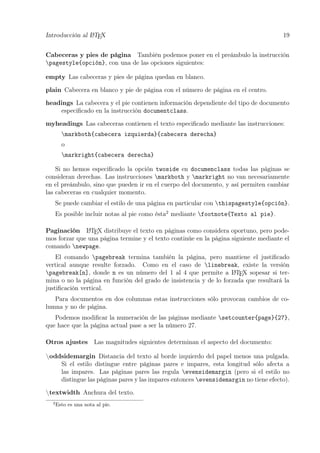Introducción al LATEX 19
Cabeceras y pies de página También podemos poner en el preámbulo la instrucción
pagestyle{opción}, con una de las opciones siguientes:
empty Las cabeceras y pies de página quedan en blanco.
plain Cabecera en blanco y pie de página con el número de página en el centro.
headings La cabecera y el pie contienen información dependiente del tipo de documento
especiﬁcado en la instrucción documentclass.
myheadings Las cabeceras contienen el texto especiﬁcado mediante las instrucciones:
markboth{cabecera izquierda}{cabecera derecha}
o
markright{cabecera derecha}
Si no hemos especiﬁcado la opción twoside en documenclass todas las páginas se
consideran derechas. Las instrucciones markboth y markright no van necesariamente
en el preámbulo, sino que pueden ir en el cuerpo del documento, y así permiten cambiar
las cabeceras en cualquier momento.
Se puede cambiar el estilo de una página en particular con thispagestyle{opción}.
Es posible incluir notas al pie como ésta2
mediante footnote{Texto al pie}.
Paginación LATEX distribuye el texto en páginas como considera oportuno, pero pode-
mos forzar que una página termine y el texto continúe en la página siguiente mediante el
comando newpage.
El comando pagebreak termina también la página, pero mantiene el justiﬁcado
vertical aunque resulte forzado. Como en el caso de linebreak, existe la versión
pagebreak[n], donde n es un número del 1 al 4 que permite a LATEX sopesar si ter-
mina o no la página en función del grado de insistencia y de lo forzada que resultará la
justiﬁcación vertical.
Para documentos en dos columnas estas instrucciones sólo provocan cambios de co-
lumna y no de página.
Podemos modiﬁcar la numeración de las páginas mediante setcounter{page}{27},
que hace que la página actual pase a ser la número 27.
Otros ajustes Las magnitudes siguientes determinan el aspecto del documento:
oddsidemargin Distancia del texto al borde izquierdo del papel menos una pulgada.
Si el estilo distingue entre páginas pares e impares, esta longitud sólo afecta a
las impares. Las páginas pares las regula evensidemargin (pero si el estilo no
distingue las páginas pares y las impares entonces evensidemargin no tiene efecto).
textwidth Anchura del texto.
2
Esto es una nota al pie.
 