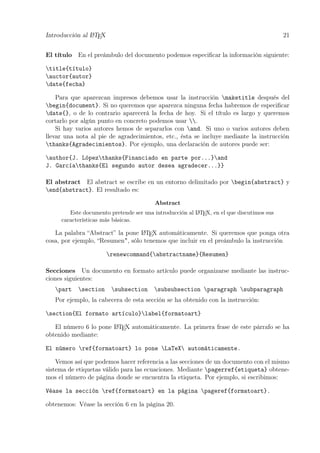 Introducción al LATEX 21
El título En el preámbulo del documento podemos especiﬁcar la información siguiente:
title{título}
auctor{autor}
date{fecha}
Para que aparezcan impresos debemos usar la instrucción maketitle después del
begin{document}. Si no queremos que aparezca ninguna fecha habremos de especiﬁcar
date{}, o de lo contrario aparecerá la fecha de hoy. Si el título es largo y queremos
cortarlo por algún punto en concreto podemos usar .
Si hay varios autores hemos de separarlos con and. Si uno o varios autores deben
llevar una nota al pie de agradecimientos, etc., ésta se incluye mediante la instrucción
thanks{Agradecimientos}. Por ejemplo, una declaración de autores puede ser:
author{J. Lópezthanks{Financiado en parte por...}and
J. Garcíathanks{El segundo autor desea agradecer...}}
El abstract El abstract se escribe en un entorno delimitado por begin{abstract} y
end{abstract}. El resultado es:
Abstract
Este documento pretende ser una introducción al LATEX, en el que discutimos sus
características más básicas.
La palabra “Abstract” la pone LATEX automáticamente. Si queremos que ponga otra
cosa, por ejemplo, “Resumen", sólo tenemos que incluir en el preámbulo la instrucción
renewcommand{abstractname}{Resumen}
Secciones Un documento en formato artículo puede organizarse mediante las instruc-
ciones siguientes:
part section subsection subsubsection paragraph subparagraph
Por ejemplo, la cabecera de esta sección se ha obtenido con la instrucción:
section{El formato artículo}label{formatoart}
El número 6 lo pone LATEX automáticamente. La primera frase de este párrafo se ha
obtenido mediante:
El número ref{formatoart} lo pone LaTeX automáticamente.
Vemos así que podemos hacer referencia a las secciones de un documento con el mismo
sistema de etiquetas válido para las ecuaciones. Mediante pagerref{etiqueta} obtene-
mos el número de página donde se encuentra la etiqueta. Por ejemplo, si escribimos:
Véase la sección ref{formatoart} en la página pageref{formatoart}.
obtenemos: Véase la sección 6 en la página 20.
 