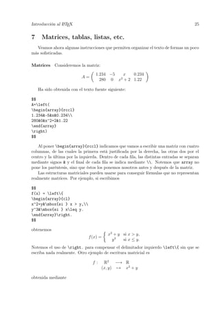 Introducción al LATEX 25
7 Matrices, tablas, listas, etc.
Veamos ahora algunas instrucciones que permiten organizar el texto de formas un poco
más soﬁsticadas.
Matrices Consideremos la matriz:
A =
1.234 −5 x 0.234
280 0 x2
+ 2 1.22
Ha sido obtenida con el texto fuente siguiente:
$$
A=left(
begin{array}{rccl}
1.234&-5&x&0.234
280&0&x^2+2&1.22
end{array}
right)
$$
Al poner begin{array}{rccl} indicamos que vamos a escribir una matriz con cuatro
columnas, de las cuales la primera está justiﬁcada por la derecha, las otras dos por el
centro y la última por la izquierda. Dentro de cada ﬁla, las distintas entradas se separan
mediante signos & y el ﬁnal de cada ﬁla se indica mediante . Notemos que array no
pone los paréntesis, sino que éstos los ponemos nosotros antes y después de la matriz.
Las estructuras matriciales pueden usarse para conseguir fórmulas que no representan
realmente matrices. Por ejemplo, si escribimos
$$
f(x) = left{
begin{array}{cl}
x^2+y&mbox{si } x > y,
y^3&mbox{si } xleq y.
end{array}right.
$$
obtenemos
f(x) =
x2
+ y si x > y,
y3
si x ≤ y.
Notemos el uso de right. para compensar el delimitador izquierdo left{ sin que se
escriba nada realmente. Otro ejemplo de escritura matricial es
f : R2
−→ R
(x, y) → x2
+ y
obtenida mediante
 