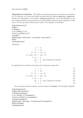 Introducción al LATEX 29
Alineación de ecuaciones Para alinear ecuaciones podemos usar estructuras matricia-
les. No obstante, en el caso más simple conviene usar los entornos eqnarray y eqnarray*.
Ambos son equivalentes a un entorno begin{array}{rcl}, con la peculiaridad de que
las columnas primera y tercera aparecen en estilo display mientras que la segunda en estilo
texto. No hay que poner dólares para usarlos. Por ejemplo, si escribimos
begin{eqnarray*}
x&=&y
x^2&=&xy
x^2-y^2&=&xy-y^2
(x+y)(x-y)&=&y(x-y)
x+y&=&y
2y&=&yquad mbox{(por la primera ecuación)}
2&=&1
end{eqnarray*}
obtenemos
x = y
x2
= xy
x2
− y2
= xy − y2
(x + y)(x − y) = y(x − y)
x + y = y
2y = y (por la primera ecuación)
2 = 1
Si suprimimos los asteriscos obtenemos las ecuaciones numeradas:
x = y (1)
x2
= xy (2)
x2
− y2
= xy − y2
(3)
(x + y)(x − y) = y(x − y) (4)
x + y = y (5)
2y = y (por la primera ecuación) (6)
2 = 1 (7)
Si no queremos numerar alguna ecuación usamos nonumber. Por ejemplo, mediante
begin{eqnarray}
x&=&ylabel{prime}
x^2&=&xynonumber
x^2-y^2&=&xy-y^2nonumber
(x+y)(x-y)&=&y(x-y)nonumber
x+y&=&ynonumber
2y&=&yquad mbox{por (ref{prime})}nonumber
2&=&1nonumber
end{eqnarray}
 