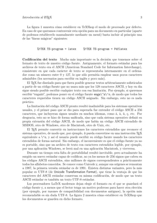 Introducción al LATEX 3
La ﬁgura 1 muestra cómo establecer en TeXShop el modo de procesado por defecto.
En caso de que queramos contravenir esta opción para un documento en particular (aparte
de podemos establecerlo manualmente mediante un menú) basta incluir al principio una
de las “líneas mágicas” siguientes:
%!TEX TS-program = latex %!TEX TS-program = Pdflatex
Codiﬁcación del texto Mucho más importante es la decisión que tomemos sobre el
formato de texto de nuestro código fuente. Antiguamente, el formato estándar para los
archivos de texto era el ASCII (American Standard Code for Information Interchange),
consistente en que cada carácter de texto se representaba internamente en el ordena-
dor como un número entre 0 y 127, lo que sólo permitía emplear unos pocos caracteres
admisibles (los necesarios para escribir en inglés y poco más).
El TEX fue diseñado para que fuera posible generar textos arbitrariamente soﬁsticados
a partir de un código fuente que no usara más que los 128 caracteres ASCII, y hoy en día
sigue siendo posible escribir cualquier texto con esa limitación. Por ejemplo, si queremos
escribir “engañó”, podemos poner en el código fuente enga~n’o, de modo que todos los
caracteres requeridos tienen un código ASCII asignado. Sin embargo, esto no es nada
práctico.
La limitación del código ASCII pronto resultó inadmisible para los sistemas operativos
usuales, y el primer paso que se dio para superarla fue extender el código ASCII a 256
caracteres, que incluyeran signos usuales en muchos idiomas, como á, à, ñ, ç, etc. Por
desgracia, esto no se hizo de forma uniﬁcada, sino que cada sistema operativo deﬁnió su
propia extensión del código ASCII, de modo que había un código ASCII extendido de
MSDOS, otro de Windows, otro de Macintosh, otro de Unix, etc.
El TEX permite convertir en instrucciones los caracteres extendidos que reconoce el
sistema operativo, de modo que, por ejemplo, ó pueda convertirse en una instrucción TEX
equivalente a ’o, y así el usuario puede escribir su código fuente usando los caracteres
extendidos de forma natural. Sin embargo, el inconveniente es que el código fuente ya no
es portable, sino que un archivo de texto con caracteres extendidos legible, por ejemplo,
por una aplicación Windows, se leerá mal en una aplicación Macintosh, y viceversa.
Durante un tiempo esta falta de portabilidad resultó inevitable, pero actualmente ha
surgido un nuevo estándar capaz de codiﬁcar, no ya los menos de 256 signos que caben en
los códigos ASCII extendidos, sino millones de signos correspondientes a prácticamente
todos los alfabetos conocidos. Se conoce como Unicode y, aunque sus orígenes se remontan
a 1987, la primera versión estándar es de 1991. Existen distintas variantes, pero la más
popular es UTF-8 (de Unicode Transformation Format), que tiene la ventaja de que los
caracteres del ASCII estándar conservan su misma codiﬁcación, de modo que un texto
ASCII estándar es también un texto UTF-8 estándar.
Los procesadores LaTeX modernos dejan elegir el formato en el que se guardará el
código fuente y, a menos que el lector tenga un motivo poderoso para hacer otra elección
(por ejemplo, por razones de compatibilidad con documentos antiguos), la opción más
recomendable es sin duda UTF-8. La ﬁgura 2 muestra cómo establecer en TeXShop que
los documentos se guarden en dicho formato.
 