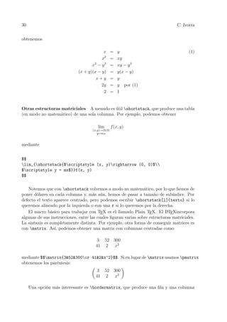 30 C. Ivorra
obtenemos
x = y (1)
x2
= xy
x2
− y2
= xy − y2
(x + y)(x − y) = y(x − y)
x + y = y
2y = y por (1)
2 = 1
Otras estructuras matriciales A menudo es útil shortstack, que produce una tabla
(en modo no matemático) de una sola columna. Por ejemplo, podemos obtener
lím
(x,y)→(0,0)
y=mx
f(x, y)
mediante
$$
lim_{shortstack{$scriptstyle (x, y)rightarrow (0, 0)$
$scriptstyle y = mx$}}f(x, y)
$$
Notemos que con shortstack volvemos a modo no matemático, por lo que hemos de
poner dólares en cada columna y, más aún, hemos de pasar a tamaño de subíndice. Por
defecto el texto aparece centrado, pero podemos escribir shortstack[l]{texto} si lo
queremos alineado por la izquierda o con una r si lo queremos por la derecha.
El macro básico para trabajar con TEX es el llamado Plain TEX. El LATEXincorpora
algunas de sus instrucciones, entre las cuales ﬁguran varias sobre estructuras matriciales.
La sintaxis es completamente distinta. Por ejemplo, otra forma de conseguir matrices es
con matrix. Así, podemos obtener una matriz con columnas centradas como
3 52 300
41 2 x2
mediante $$matrix{3&52&300cr 41&2&x^2}$$. Si en lugar de matrix usamos pmatrix
obtenemos los paréntesis:
3 52 300
41 2 x2
Una opción más interesante es bordermatrix, que produce una ﬁla y una columna
 