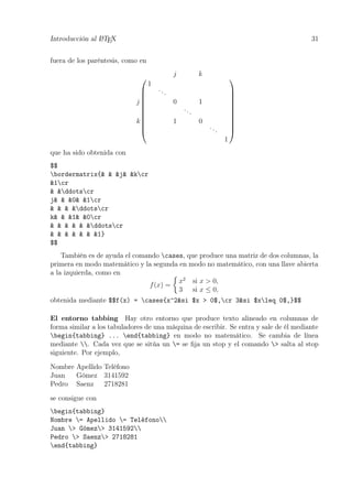Introducción al LATEX 31
fuera de los paréntesis, como en











j k
1
...
j 0 1
...
k 1 0
...
1











que ha sido obtenida con
$$
bordermatrix{& & &j& &kcr
&1cr
& &ddotscr
j& & &0& &1cr
& & & &ddotscr
k& & &1& &0cr
& & & & & &ddotscr
& & & & & & &1}
$$
También es de ayuda el comando cases, que produce una matriz de dos columnas, la
primera en modo matemático y la segunda en modo no matemático, con una llave abierta
a la izquierda, como en
f(x) =
x2
si x > 0,
3 si x ≤ 0,
obtenida mediante $$f(x) = cases{x^2&si $x > 0$,cr 3&si $xleq 0$,}$$
El entorno tabbing Hay otro entorno que produce texto alineado en columnas de
forma similar a los tabuladores de una máquina de escribir. Se entra y sale de él mediante
begin{tabbing} ... end{tabbing} en modo no matemático. Se cambia de línea
mediante . Cada vez que se sitúa un = se ﬁja un stop y el comando > salta al stop
siguiente. Por ejemplo,
Nombre Apellido Teléfono
Juan Gómez 3141592
Pedro Saenz 2718281
se consigue con
begin{tabbing}
Nombre = Apellido = Teléfono
Juan > Gómez> 3141592
Pedro > Saenz> 2718281
end{tabbing}
 