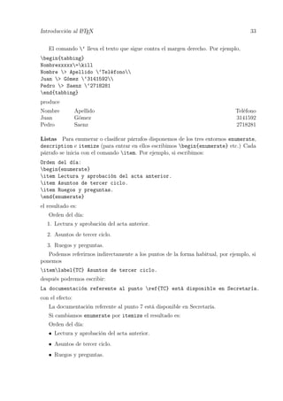 Introducción al LATEX 33
El comando ‘ lleva el texto que sigue contra el margen derecho. Por ejemplo,
begin{tabbing}
Nombrexxxxx=kill
Nombre > Apellido ‘Teléfono
Juan > Gómez ‘3141592
Pedro > Saenz ‘2718281
end{tabbing}
produce
Nombre Apellido Teléfono
Juan Gómez 3141592
Pedro Saenz 2718281
Listas Para enumerar o clasiﬁcar párrafos disponemos de los tres entornos enumerate,
description e itemize (para entrar en ellos escribimos begin{enumerate} etc.) Cada
párrafo se inicia con el comando item. Por ejemplo, si escribimos:
Orden del día:
begin{enumerate}
item Lectura y aprobación del acta anterior.
item Asuntos de tercer ciclo.
item Ruegos y preguntas.
end{enumerate}
el resultado es:
Orden del día:
1. Lectura y aprobación del acta anterior.
2. Asuntos de tercer ciclo.
3. Ruegos y preguntas.
Podemos referirnos indirectamente a los puntos de la forma habitual, por ejemplo, si
ponemos
itemlabel{TC} Asuntos de tercer ciclo.
después podremos escribir:
La documentación referente al punto ref{TC} está disponible en Secretaría.
con el efecto:
La documentación referente al punto 7 está disponible en Secretaría.
Si cambiamos enumerate por itemize el resultado es:
Orden del día:
• Lectura y aprobación del acta anterior.
• Asuntos de tercer ciclo.
• Ruegos y preguntas.
 
