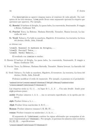 34 C. Ivorra
Con description no aparece ninguna marca al comienzo de cada párrafo. En cual-
quiera de los tres entornos, item puede llevar como argumento opcional la etiqueta que
queramos que aparezca. Por ejemplo,
G. Rossini Il barbiere di Siviglia, La gazza ladra, La cenerentola, Semiramide, Il viaggio
a Reims, Guillaume Tell.
G. Puccini Tosca, La Boheme, Madama Butterﬂy, Turandot, Manon Lescaut, La fan-
ciulla dal west.
G. Verdi Nabucco, Un ballo in maschera, Rigoletto, Il trovattore, La traviatta, La forza
del destino, Otello, Aida, Falstaﬀ.
se obtiene con:
item[G. Rossini] Il barbiere di Siviglia,...
item[G. Puccini] Tosca,...
item[G. Verdi] Nabucco,...
El resultado con itemize es similar:
G. Rossini Il barbiere di Siviglia, La gazza ladra, La cenerentola, Semiramide, Il viaggio a
Reims, Guillaume Tell.
G. Puccini Tosca, La Boheme, Madama Butterﬂy, Turandot, Manon Lescaut, La fanciulla dal
west.
G. Verdi Nabucco, Un ballo in maschera, Rigoletto, Il trovattore, La traviatta, La forza del
destino, Otello, Aida, Falstaﬀ.
Podemos modiﬁcar el estilo de enumerate. Por ejemplo, si ponemos en el preámbulo:
makeatletterrenewcommandtheenumi{@alphc@enumi}makeatother
renewcommandlabelenumi{theenumi)}
Las etiquetas serán a), b), c) . . . en lugar de 1., 2., 3. . . . Con más detalle: donde pone
alph podemos poner:
arabic Produce números 1, 2, 3, . . . (no es necesario especiﬁcarlo, es la opción por de-
fecto).
alph Produce letras a, b, c, . . .
Alph Produce letras mayúsculas A, B, C, . . .
Roman Produce números romanos I, II, III, IV, . . .
roman Produce romanos en minúsculas i, ii, iii, iv, . . .
El argumento de labelenumi contiene los signos adicionales que acompañan al nú-
mero (representado por theenumi). Por ejemplo, si queremos los números entre corchetes
[1], [2], [3], . . . especiﬁcaremos
renewcommandlabelenumi{[theenumi]}
 