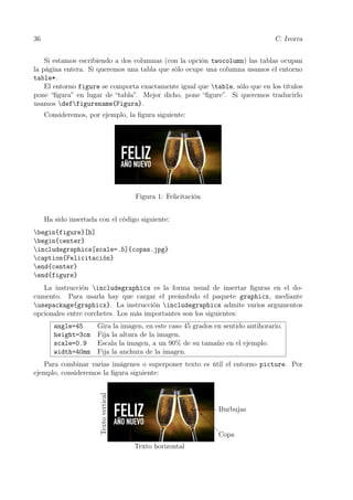 36 C. Ivorra
Si estamos escribiendo a dos columnas (con la opción twocolumn) las tablas ocupan
la página entera. Si queremos una tabla que sólo ocupe una columna usamos el entorno
table*.
El entorno figure se comporta exactamente igual que table, sólo que en los títulos
pone “ﬁgura” en lugar de “tabla”. Mejor dicho, pone “ﬁgure”. Si queremos traducirlo
usamos deffigurename{Figura}.
Consideremos, por ejemplo, la ﬁgura siguiente:
Figura 1: Felicitación
Ha sido insertada con el código siguiente:
begin{figure}[h]
begin{center}
includegraphics[scale=.5]{copas.jpg}
caption{Felicitación}
end{center}
end{figure}
La instrucción includegraphics es la forma usual de insertar ﬁguras en el do-
cumento. Para usarla hay que cargar el preámbulo el paquete graphicx, mediante
usepackage{graphicx}. La instrucción includegraphics admite varios argumentos
opcionales entre corchetes. Los más importantes son los siguientes:
angle=45 Gira la imagen, en este caso 45 grados en sentido antihorario.
height=3cm Fija la altura de la imagen.
scale=0.9 Escala la imagen, a un 90% de su tamaño en el ejemplo.
width=40mm Fija la anchura de la imagen.
Para combinar varias imágenes o superponer texto es útil el entorno picture. Por
ejemplo, consideremos la ﬁgura siguiente:
Copa
Burbujas
@
@
@@I

Textovertical
Texto horizontal
 