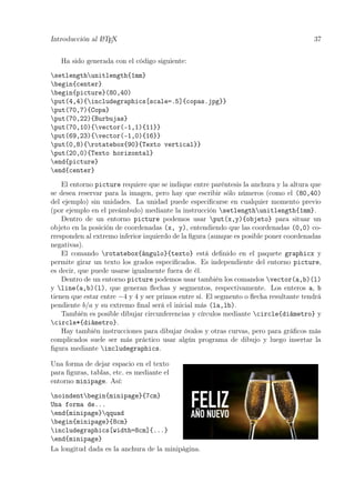 Introducción al LATEX 37
Ha sido generada con el código siguiente:
setlengthunitlength{1mm}
begin{center}
begin{picture}(80,40)
put(4,4){includegraphics[scale=.5]{copas.jpg}}
put(70,7){Copa}
put(70,22){Burbujas}
put(70,10){vector(-1,1){11}}
put(69,23){vector(-1,0){16}}
put(0,8){rotatebox{90}{Texto vertical}}
put(20,0){Texto horizontal}
end{picture}
end{center}
El entorno picture requiere que se indique entre paréntesis la anchura y la altura que
se desea reservar para la imagen, pero hay que escribir sólo números (como el (80,40)
del ejemplo) sin unidades. La unidad puede especiﬁcarse en cualquier momento previo
(por ejemplo en el preámbulo) mediante la instrucción setlengthunitlength{1mm}.
Dentro de un entorno picture podemos usar put(x,y){objeto} para situar un
objeto en la posición de coordenadas (x, y), entendiendo que las coordenadas (0,0) co-
rresponden al extremo inferior izquierdo de la ﬁgura (aunque es posible poner coordenadas
negativas).
El comando rotatebox{ángulo}{texto} está deﬁnido en el paquete graphicx y
permite girar un texto los grados especiﬁcados. Es independiente del entorno picture,
es decir, que puede usarse igualmente fuera de él.
Dentro de un entorno picture podemos usar también los comandos vector(a,b)(l)
y line(a,b)(l), que generan ﬂechas y segmentos, respectivamente. Los enteros a, b
tienen que estar entre −4 y 4 y ser primos entre sí. El segmento o ﬂecha resultante tendrá
pendiente b/a y su extremo ﬁnal será el inicial más (la,lb).
También es posible dibujar circunferencias y círculos mediante circle{diámetro} y
circle*{diámetro}.
Hay también instrucciones para dibujar óvalos y otras curvas, pero para gráﬁcos más
complicados suele ser más práctico usar algún programa de dibujo y luego insertar la
ﬁgura mediante includegraphics.
Una forma de dejar espacio en el texto
para ﬁguras, tablas, etc. es mediante el
entorno minipage. Así:
noindentbegin{minipage}{7cm}
Una forma de...
end{minipage}qquad
begin{minipage}{8cm}
includegraphics[width=8cm]{...}
end{minipage}
La longitud dada es la anchura de la minipágina.
 