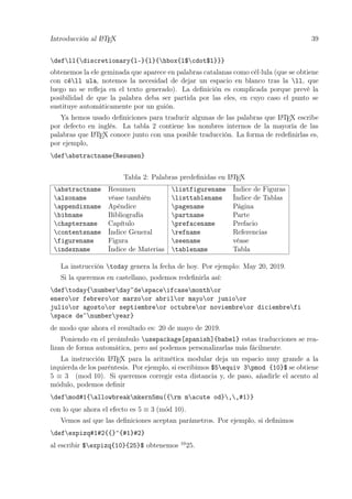 Introducción al LATEX 39
defll{discretionary{l-}{l}{hbox{l$cdot$l}}}
obtenemos la ele geminada que aparece en palabras catalanas como cèl·lula (que se obtiene
con cèll ula, notemos la necesidad de dejar un espacio en blanco tras la ll, que
luego no se reﬂeja en el texto generado). La deﬁnición es complicada porque prevé la
posibilidad de que la palabra deba ser partida por las eles, en cuyo caso el punto se
sustituye automáticamente por un guión.
Ya hemos usado deﬁniciones para traducir algunas de las palabras que LATEX escribe
por defecto en inglés. La tabla 2 contiene los nombres internos de la mayoría de las
palabras que LATEX conoce junto con una posible traducción. La forma de redeﬁnirlas es,
por ejemplo,
defabstractname{Resumen}
Tabla 2: Palabras predeﬁnidas en LATEX
abstractname Resumen listfigurename Índice de Figuras
alsoname véase también listtablename Índice de Tablas
appendixname Apéndice pagename Página
bibname Bibliografía partname Parte
chaptername Capítulo prefacename Prefacio
contentsname Índice General refname Referencias
figurename Figura seename véase
indexname Índice de Materias tablename Tabla
La instrucción today genera la fecha de hoy. Por ejemplo: May 20, 2019.
Si la queremos en castellano, podemos redeﬁnirla así:
deftoday{numberday~despaceifcasemonthor
eneroor febreroor marzoor abrilor mayoor junioor
julioor agostoor septiembreor octubreor noviembreor diciembrefi
space de~numberyear}
de modo que ahora el resultado es: 20 de mayo de 2019.
Poniendo en el preámbulo usepackage[spanish]{babel} estas traducciones se rea-
lizan de forma automática, pero así podemos personalizarlas más fácilmente.
La instrucción LATEX para la aritmética modular deja un espacio muy grande a la
izquierda de los paréntesis. Por ejemplo, si escribimos $5equiv 3pmod {10}$ se obtiene
5 ≡ 3 (mod 10). Si queremos corregir esta distancia y, de paso, añadirle el acento al
módulo, podemos deﬁnir
defmod#1{allowbreakmkern5mu({rm macute od},,#1)}
con lo que ahora el efecto es 5 ≡ 3 (m´od 10).
Vemos así que las deﬁniciones aceptan parámetros. Por ejemplo, si deﬁnimos
defexpizq#1#2{{}^{#1}#2}
al escribir $expizq{10}{25}$ obtenemos 10
25.
 