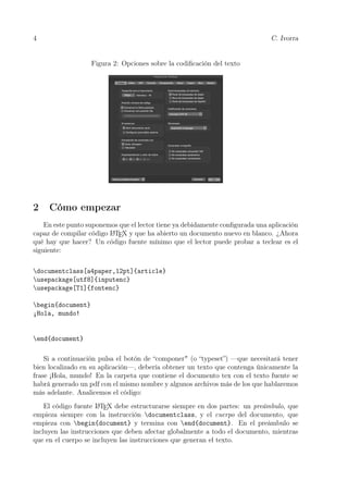 4 C. Ivorra
Figura 2: Opciones sobre la codiﬁcación del texto
2 Cómo empezar
En este punto suponemos que el lector tiene ya debidamente conﬁgurada una aplicación
capaz de compilar código LATEX y que ha abierto un documento nuevo en blanco. ¿Ahora
qué hay que hacer? Un código fuente mínimo que el lector puede probar a teclear es el
siguiente:
documentclass[a4paper,12pt]{article}
usepackage[utf8]{inputenc}
usepackage[T1]{fontenc}
begin{document}
¡Hola, mundo!
end{document}
Si a continuación pulsa el botón de “componer" (o “typeset”) —que necesitará tener
bien localizado en su aplicación—, debería obtener un texto que contenga únicamente la
frase ¡Hola, mundo! En la carpeta que contiene el documento tex con el texto fuente se
habrá generado un pdf con el mismo nombre y algunos archivos más de los que hablaremos
más adelante. Analicemos el código:
El código fuente LATEX debe estructurarse siempre en dos partes: un preámbulo, que
empieza siempre con la instrucción documentclass, y el cuerpo del documento, que
empieza con begin{document} y termina con end{document}. En el preámbulo se
incluyen las instrucciones que deben afectar globalmente a todo el documento, mientras
que en el cuerpo se incluyen las instrucciones que generan el texto.
 