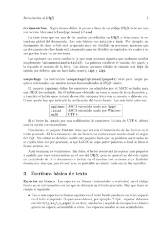 Introducción al LATEX 5
documentclass Según hemos dicho, la primera línea de un código LATEX debe ser una
instrucción documentclass[opciones]{clase}.
La clase tiene que ser una de las muchas predeﬁnidas en LATEX y determinan la es-
tructura global del documento. Las más básicas son article y book. Por ejemplo, un
documento de clase article está preparado para ser dividido en secciones, mientras que
un documento de clase book está preparado para ser dividido en capítulos, los cuales a su
vez pueden tener varias secciones.
Las opciones van entre corchetes (y que sean opciones signiﬁca que podemos escribir
simplemente documentclass{article}). La primera establece el tamaño del papel, y
la segunda el tamaño de la letra. Las únicas opciones válidas de tamaño son 10pt (la
opción por defecto, que no hace falta poner), 11pt y 12pt.
usepackage La instrucción usepackage[opciones]{paquete} sirve para cargar pa-
quetes adicionales que añaden nuevas funcionalidades al LATEX básico.
El paquete inputenc deﬁne los caracteres no admitidos por el ASCII estándar para
que LATEX los entienda. Sin él habríamos obtenido un error a causa de la exclamación ¡,
y también si hubiéramos tratado de escribir cualquier letra con un acento, o diéresis, etc.
Como opción hay que indicarle la codiﬁcación del texto fuente. Las más habituales son:
applemac ASCII extendido usado por Apple
latin1 ASCII extendido usado por Windows
utf8 UTF-8
Si el lector ha optado por una codiﬁcación de caracteres distinta de UTF-8, deberá
usar la opción correspondiente.
Finalmente, el paquete fontenc tiene que ver con el tratamiento de las fuentes en el
texto generado. El funcionamiento de las fuentes ha evolucionado mucho desde el origen
del TEX. Sin entrar en detalles, omitir este paquete hará que las palabras acentuadas no
se copien bien del pdf generado, o que LaTeX no sepa partir palabras a ﬁnal de línea si
llevan acentos, etc.
Aquí terminan los tecnicismos. Sin duda, el lector necesitará incorporar más paquetes
a medida que vaya adentrándose en el uso del LATEX, pero en general no debería copiar
un preámbulo de otro documento e incluir en él muchas instrucciones cuya ﬁnalidad
desconozca, sino que, por el contrario, es preferible no añadir nada sin un ﬁn especíﬁco.
3 Escritura básica de texto
Espacios en blanco Los espacios en blanco (horizontales o verticales) en el código
fuente no se corresponden con los que se obtienen en el texto generado. Hay que tener en
cuenta lo siguiente:
• Uno o más espacios en blanco seguidos en el texto fuente producen un único espacio
en el texto compilado. Si queremos obtener, por ejemplo, “triple espacio” debemos
escribir triple␣␣␣espacio, es decir, una barra  seguida de un espacio en blanco
genera un espacio acumulable a otros. Los espacios usuales no son acumulables.
 