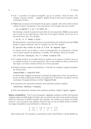 6 C. Ivorra
• Con ~ se produce un espacio irrompible, que no se partirá a ﬁnal de línea. Por
ejemplo, conviene escribir ...desde~1 hasta~10 para evitar que un número quede
a principio de línea.
• LATEX deja un espacio extra después de un punto y seguido. Este efecto debe evitarse
cuando el punto corresponde a una abreviatura. Por ejemplo, hay que escribir:
...en la página~1 y ss. se habla de...
Sin embargo, cuando el punto está precedido de una mayúscula, LATEX ya presupone
que se trata de una abreviatura y deja tras él un espacio normal, con lo que no es
necesario hacer esto. Por ejemplo:
...el Dr. D. S. Ramón y Cajal...
Recíprocamente, si una frase termina en mayúscula hay que indicarlo para que LATEX
ponga el espacio adicional. Esto se consigue con @. Por ejemplo:
El partido más votado ha sido el P.P@. En segundo lugar...
Lo mismo sucede con el punto y coma, la interrogación, la exclamación o incluso
con un punto seguido de paréntesis o comillas. Por ejemplo, hemos de escribir:
Los cítricos (naranjas, etc.) tienen vitamina C@.
• Un cambio de línea en el código fuente se traduce en un espacio en blanco (pero no
un cambio de línea en el texto generado). Dos o más cambios de línea consecutivos
dan lugar a un único cambio de línea en el texto generado.
• Podemos obtener espacios horizontales y verticales de cualquier longitud mediante
las instrucciones
hspace{4mm} y vspace{5.6cm}.
La instrucción vspace no funciona a principio de página para evitar que queden es-
pacios en blanco indeseados debido a la paginación. Si queremos un espacio vertical
a principio de página debemos escribir vspace*{5cm}.
• Si queremos una separación estándar entre párrafos podemos emplear
smallskip, medskip o bigskip.
• Para una separación estándar entre palabras podemos emplear quad o qquad.
Signos ortográﬁcos Con el uso del paquete inputenc podemos escribir directamente
cualquier signo accesible desde el teclado, pero no está de más saber cómo pueden reducirse
todos los caracteres al ASCII estándar (por ejemplo, esto puede ser necesario al escribir
macros) y, por otra parte, hay algunos caracteres que no son accesibles desde el teclado.
Los signos ortográﬁcos más habituales se obtienen así:
á ’a à ‘a â ^a ä "a
ñ ~n ¿ ?‘ ¡ !‘ ç c c
Hay muchos más. Por ejemplo, el matemático polaco Paul Erdős se escribe ErdH os.
 