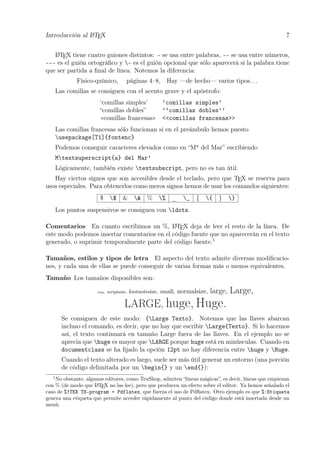 Introducción al LATEX 7
LATEX tiene cuatro guiones distintos: - se usa entre palabras, -- se usa entre números,
--- es el guión ortográﬁco y - es el guión opcional que sólo aparecerá si la palabra tiene
que ser partida a ﬁnal de línea. Notemos la diferencia:
Físico-químico, páginas 4–8, Hay —de hecho— varios tipos. . .
Las comillas se consiguen con el acento grave y el apóstrofo:
‘comillas simples’ ‘comillas simples’
“comillas dobles” ‘‘comillas dobles’’
«comillas francesas» <<comillas francesas>>
Las comillas francesas sólo funcionan si en el preámbulo hemos puesto
usepackage[T1]{fontenc}
Podemos conseguir caracteres elevados como en “Ma
del Mar” escribiendo
Mtextsuperscript{a} del Mar’
Lógicamente, también existe textsubscript, pero no es tan útil.
Hay ciertos signos que son accesibles desde el teclado, pero que TEX se reserva para
usos especiales. Para obtenerlos como meros signos hemos de usar los comandos siguientes:
$ $ & & % % _ _ { { } }
Los puntos suspensivos se consiguen con ldots.
Comentarios En cuanto escribimos un %, LATEX deja de leer el resto de la línea. De
este modo podemos insertar comentarios en el código fuente que no aparecerán en el texto
generado, o suprimir temporalmente parte del código fuente.1
Tamaños, estilos y tipos de letra El aspecto del texto admite diversas modiﬁcacio-
nes, y cada una de ellas se puede conseguir de varias formas más o menos equivalentes.
Tamaño Los tamaños disponibles son:
tiny, scriptsize, footnotesize, small, normalsize, large, Large,
LARGE, huge, Huge.
Se consiguen de este modo: {Large Texto}. Notemos que las llaves abarcan
incluso el comando, es decir, que no hay que escribir Large{Texto}. Si lo hacemos
así, el texto continuará en tamaño Large fuera de las llaves. En el ejemplo no se
aprecia que huge es mayor que LARGE porque huge está en minúsculas. Cuando en
documentclass se ha ﬁjado la opción 12pt no hay diferencia entre huge y Huge.
Cuando el texto alterado es largo, suele ser más útil generar un entorno (una porción
de código delimitada por un begin{} y un end{}):
1
No obstante, algunos editores, como TexShop, admiten “líneas mágicas”, es decir, líneas que empiezan
con % (de modo que LATEX no las lee), pero que producen un efecto sobre el editor. Ya hemos señalado el
caso de %!TEX TS-program = Pdflatex, que fuerza el uso de Pdﬂatex. Otro ejemplo es que %:Etiqueta
genera una etiqueta que permite acceder rápidamente al punto del código donde está insertada desde un
menú.
 