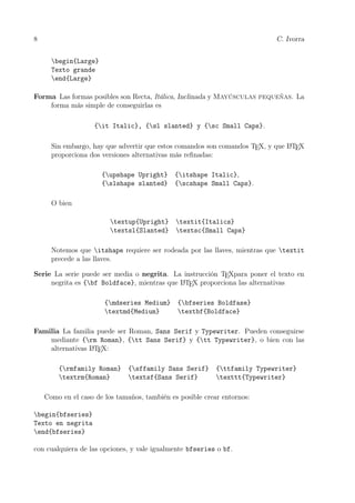 8 C. Ivorra
begin{Large}
Texto grande
end{Large}
Forma Las formas posibles son Recta, Itálica, Inclinada y Mayúsculas pequeñas. La
forma más simple de conseguirlas es
{it Italic}, {sl slanted} y {sc Small Caps}.
Sin embargo, hay que advertir que estos comandos son comandos TEX, y que LATEX
proporciona dos versiones alternativas más reﬁnadas:
{upshape Upright} {itshape Italic},
{slshape slanted} {scshape Small Caps}.
O bien
textup{Upright} textit{Italics}
textsl{Slanted} textsc{Small Caps}
Notemos que itshape requiere ser rodeada por las llaves, mientras que textit
precede a las llaves.
Serie La serie puede ser media o negrita. La instrucción TEXpara poner el texto en
negrita es {bf Boldface}, mientras que LATEX proporciona las alternativas
{mdseries Medium} {bfseries Boldfase}
textmd{Medium} textbf{Boldface}
Familia La familia puede ser Roman, Sans Serif y Typewriter. Pueden conseguirse
mediante {rm Roman}, {tt Sans Serif} y {tt Typewriter}, o bien con las
alternativas LATEX:
{rmfamily Roman} {sffamily Sans Serif} {ttfamily Typewriter}
textrm{Roman} textsf{Sans Serif} texttt{Typewriter}
Como en el caso de los tamaños, también es posible crear entornos:
begin{bfseries}
Texto en negrita
end{bfseries}
con cualquiera de las opciones, y vale igualmente bfseries o bf.
 
