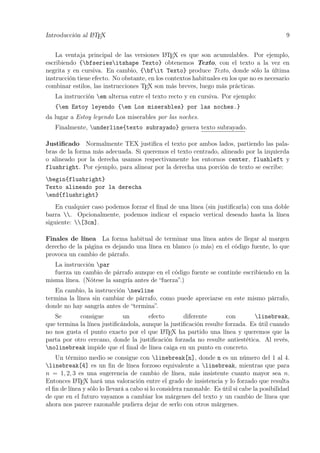 Introducción al LATEX 9
La ventaja principal de las versiones LATEX es que son acumulables. Por ejemplo,
escribiendo {bfseriesitshape Texto} obtenemos Texto, con el texto a la vez en
negrita y en cursiva. En cambio, {bfit Texto} produce Texto, donde sólo la última
instrucción tiene efecto. No obstante, en los contextos habituales en los que no es necesario
combinar estilos, las instrucciones TEX son más breves, luego más prácticas.
La instrucción em alterna entre el texto recto y en cursiva. Por ejemplo:
{em Estoy leyendo {em Los miserables} por las noches.}
da lugar a Estoy leyendo Los miserables por las noches.
Finalmente, underline{texto subrayado} genera texto subrayado.
Justiﬁcado Normalmente TEX justiﬁca el texto por ambos lados, partiendo las pala-
bras de la forma más adecuada. Si queremos el texto centrado, alineado por la izquierda
o alineado por la derecha usamos respectivamente los entornos center, flushleft y
flushright. Por ejemplo, para alinear por la derecha una porción de texto se escribe:
begin{flushright}
Texto alineado por la derecha
end{flushright}
En cualquier caso podemos forzar el ﬁnal de una línea (sin justiﬁcarla) con una doble
barra . Opcionalmente, podemos indicar el espacio vertical deseado hasta la línea
siguiente: [3cm].
Finales de línea La forma habitual de terminar una línea antes de llegar al margen
derecho de la página es dejando una línea en blanco (o más) en el código fuente, lo que
provoca un cambio de párrafo.
La instrucción par
fuerza un cambio de párrafo aunque en el código fuente se continúe escribiendo en la
misma línea. (Nótese la sangría antes de “fuerza”.)
En cambio, la instrucción newline
termina la línea sin cambiar de párrafo, como puede apreciarse en este mismo párrafo,
donde no hay sangría antes de “termina”.
Se consigue un efecto diferente con linebreak,
que termina la línea justiﬁcándola, aunque la justiﬁcación resulte forzada. Es útil cuando
no nos gusta el punto exacto por el que LATEX ha partido una línea y queremos que la
parta por otro cercano, donde la justiﬁcación forzada no resulte antiestética. Al revés,
nolinebreak impide que el ﬁnal de línea caiga en un punto en concreto.
Un término medio se consigue con linebreak[n], donde n es un número del 1 al 4.
linebreak[4] es un ﬁn de línea forzoso equivalente a linebreak, mientras que para
n = 1, 2, 3 es una sugerencia de cambio de línea, más insistente cuanto mayor sea n.
Entonces LATEX hará una valoración entre el grado de insistencia y lo forzado que resulta
el ﬁn de línea y sólo lo llevará a cabo si lo considera razonable. Es útil si cabe la posibilidad
de que en el futuro vayamos a cambiar los márgenes del texto y un cambio de línea que
ahora nos parece razonable pudiera dejar de serlo con otros márgenes.
 