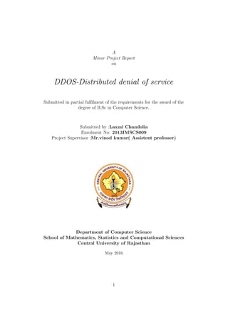 A
Minor Project Report
on
DDOS-Distributed denial of service
Submitted in partial fulﬁlment of the requirements for the award of the
degree of B.Sc in Computer Science.
Submitted by :Laxmi Chandolia
Enrolment No: 2013IMSCS009
Project Supervisor :Mr.vinod kumar( Assistent professer)
Department of Computer Science
School of Mathematics, Statistics and Computational Sciences
Central University of Rajasthan
May 2016
1
 
