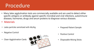 Procedure
• Many latex agglutination tests are commercially available and are used to detect either
specific antigens or antibody against specific microbial and viral infections, autoimmune
diseases, hormones, drugs and serum proteins to diagnose various diseases.
• Clean Agglutination Cards • Disposable Mixing Sticks
• Negative Control
• Positive Control
• Latex particles sensitized with Ab/Ag
• Materials
• Prepared Patient Sample
 