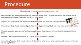 Procedure
Re suspend the test latex by rapidly inverting the bottle several times. Dispence one drop of the Test latex into a
sepatate test circle for each specimen and control to be tested.
Allow all reagents to reach room temperature before use.
Dispense one drop of each well mixed control into a separate, test circle containing the test latex
Dispense one drop of each pretreated patient specimen (approximately 50 μl) into a test circle containing Test latex.
Thoroughly mix the specimen and Test latex, spreading over the entire area of the circle, with disposable Mixing
Sticks
Place the card on a clinical rotator set to rotate at 100 to 110 rpm for 5 minutes.
Immediately following the 5-minute rotation tilt the slide to obtain a flow pattern and carefully examine each circle
for any agglutination
 