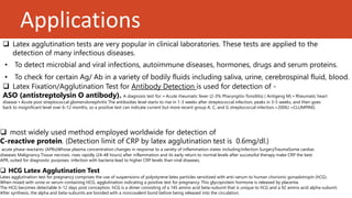 Applications
 Latex Fixation/Agglutination Test for Antibody Detection is used for detection of -
ASO (antistreptolysin O antibody). A diagnosis test for: • Acute rheumatic fever (2-3% Pharyngitis-Tonsilitis) ( Antigeng M) • Rheumatic heart
disease • Acute post streptococcal glomerulonephritis The antibodies level starts to rise in 1-3 weeks after streptococcal infection, peaks in 3-5 weeks, and then goes
back to insignificant level over 6-12 months, so a positive test can indicate current but more recent group A, C, and G streptococcal infection.>200IU =CLUMPING
 most widely used method employed worldwide for detection of
C-reactive protein. (Detection limit of CRP by latex agglutination test is 0.6mg/dl.)
acute phase reactants (APRs)Whose plasma concentration changes in response to a variety of inflammation states including:Infection SurgeryTraumaSome cardiac
diseases Malignancy Tissue necrosis. rises rapidly (24-48 hours) after inflammation and its early return to normal levels after successful therapy make CRP the best
APR, suited for diagnostic purposes. infection with bacteria lead to higher CRP levels than viral diseases,
 Latex agglutination tests are very popular in clinical laboratories. These tests are applied to the
detection of many infectious diseases.
• To detect microbial and viral infections, autoimmune diseases, hormones, drugs and serum proteins.
• To check for certain Ag/ Ab in a variety of bodily fluids including saliva, urine, cerebrospinal fluid, blood.
 HCG Latex Agglutination Test
Latex agglutination test for pregnancy comprises the use of suspensions of polystyrene latex particles sensitized with anti-serum to human chorionic gonadotropin (hCG).
When mixed with urine or serum containing HCG, agglutination indicating a positive test for pregnancy. This glycoprotein hormone is released by placenta.
The HCG becomes detectable 6-12 days post conception. hCG is a dimer consisting of a 145 amino acid beta-subunit that is unique to hCG and a 92 amino acid alpha-subunit.
After synthesis, the alpha and beta-subunits are bonded with a noncovalent bond before being released into the circulation.
 