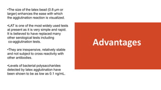 Advantages
•The size of the latex bead (0.8 μm or
larger) enhances the ease with which
the agglutination reaction is visualized.
•LAT is one of the most widely used tests
at present as it is very simple and rapid.
It is believed to have replaced many
other serological tests including
co-agglutination tests.
•They are inexpensive, relatively stable
and not subject to cross reactivity with
other antibodies.
•Levels of bacterial polysaccharides
detected by latex agglutination have
been shown to be as low as 0.1 ng/mL.
 