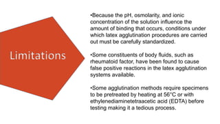 Limitations
•Because the pH, osmolarity, and ionic
concentration of the solution influence the
amount of binding that occurs, conditions under
which latex agglutination procedures are carried
out must be carefully standardized.
•Some constituents of body fluids, such as
rheumatoid factor, have been found to cause
false positive reactions in the latex agglutination
systems available.
•Some agglutination methods require specimens
to be pretreated by heating at 56°C or with
ethylenediaminetetraacetic acid (EDTA) before
testing making it a tedious process.
 