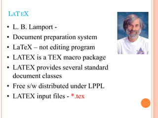 • L. B. Lamport -
• Document preparation system
• LaTeX – not editing program
• LATEX is a TEX macro package
• LATEX provides several standard
document classes
• Free s/w distributed under LPPL
• LATEX input files - *.tex
LATEX
 