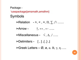 80
Package -
usepackage{amsmath,amsthm}
Symbols
➢Relation - >, < , =, Π, ∑ ,∩ ……
➢Arrow - ↑, ↔ , ← …..
➢Miscellaneous - √ , ∆, ̸ …..
➢Delimiters - [ , ] ,{ ,} ,|
➢Greek Letters – Ø, ø, α. Β, γ, η …..
 
