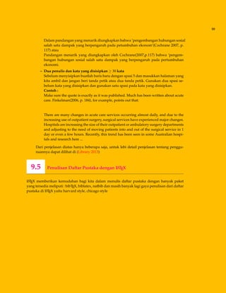 99
Dalam pandangan yang menarik diungkapkan bahwa ’pengembangan hubungan sosial
salah satu dampak yang berpengaruh pada petumbuhan ekonom’(Cochrane 2007, p.
117) atau
Pandangan menarik yang diungkapkan oleh Cochrane(2007,p.117) bahwa ’pengem-
bangan hubungan sosial salah satu dampak yang berpengaruh pada pertumbuhan
ekonomi.
– Dua penulis dan kata yang disisipkan ≥ 30 kata
Sebelum menyisipkan buatlah baris baru dengan spasi 5 dan masukkan halaman yang
kita ambil dan jangan beri tanda petik atau dua tanda petik. Gunakan dua spasi se-
belum kata yang disisipkan dan gunakan satu spasi pada kata yang disisipkan.
Contoh :
Make sure the quote is exactly as it was published. Much has been written about acute
care. Finkelman(2006, p. 184), for example, points out that:
There are many changes in acute care services occurring almost daily, and due to the
increasing use of outpatient surgery, surgical services have experienced major changes.
Hospitals are increasing the size of their outpatient or ambulatory surgery departments
and adjusting to the need of moving patients into and out of the surgical service in 1
day or even a few hours. Recently, this trend has been seen in some Australian hospi-
tals and research here ...
Dari penjelasan diatas hanya beberapa saja, untuk lebi detail penjelasan tentang penggu-
naannya dapat dilihat di (Library 2013)
9.5 Penulisan Daftar Pustaka dengan LATEX
LATEX memberikan kemudahan bagi kita dalam menulis daftar pustaka dengan banyak paket
yang tersedia meliputi : bibTEX, biblatex, natbib dan masih banyak lagi gaya penulisan dari daftar
pustaka di LATEX yaitu harvard style, chicago style
 