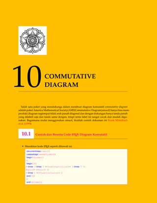 10COMMUTATIVE
DIAGRAM
Salah satu paket yang mendukunga dalam membuat diagram komutatif commutative diagram
adalah paket America Mathematical Society(AMS)Commutative Diagram(amscd) hanya bisa mem-
produki diagram segiempat tidak arah panah diagonal dan dengan dukungan hanya tanda panah
yang dilabeli saja dan tanda sama dengan, tetapi tentu label ini sangat cocok dan mudah digu-
nakan. Bagaimana mulai menggunakan amscd, ikutilah contoh dokumen ini Frank Mittelbach
et al. (1999)
10.1 Contoh dan Beserta Code LATEX Diagram Komutatif
• Masukkan kode LATEX seperti dibawah ini
documentclass{report}
usepackage{amsmath,amscd}
begin{document}
[
begin{CD}
Rtimes Stimes T @>text{restriction}>> Stimes T 
@VprojVV @VVprojV 
Rtimes S @<<text{inclusion}< S
end{CD}
]
end{document}
 